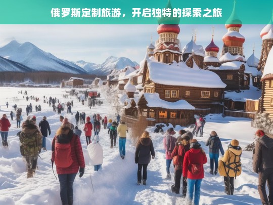 俄罗斯定制旅游，开启独特的探索之旅，俄罗斯定制旅游，开启独特探索之旅