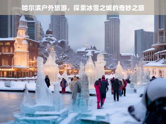 哈尔滨户外旅游，探索冰雪之城的奇妙之旅，哈尔滨户外旅游，冰雪之城奇妙之旅