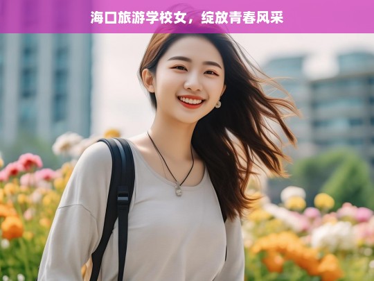 海口旅游学校女，绽放青春风采，海口旅游学校女生的青春绽放