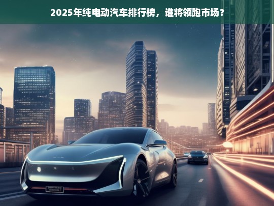 2025年纯电动汽车排行榜，谁将领跑市场？