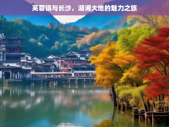 芙蓉镇与长沙，湖湘大地的魅力之旅，芙蓉镇与长沙，探寻湖湘大地魅力